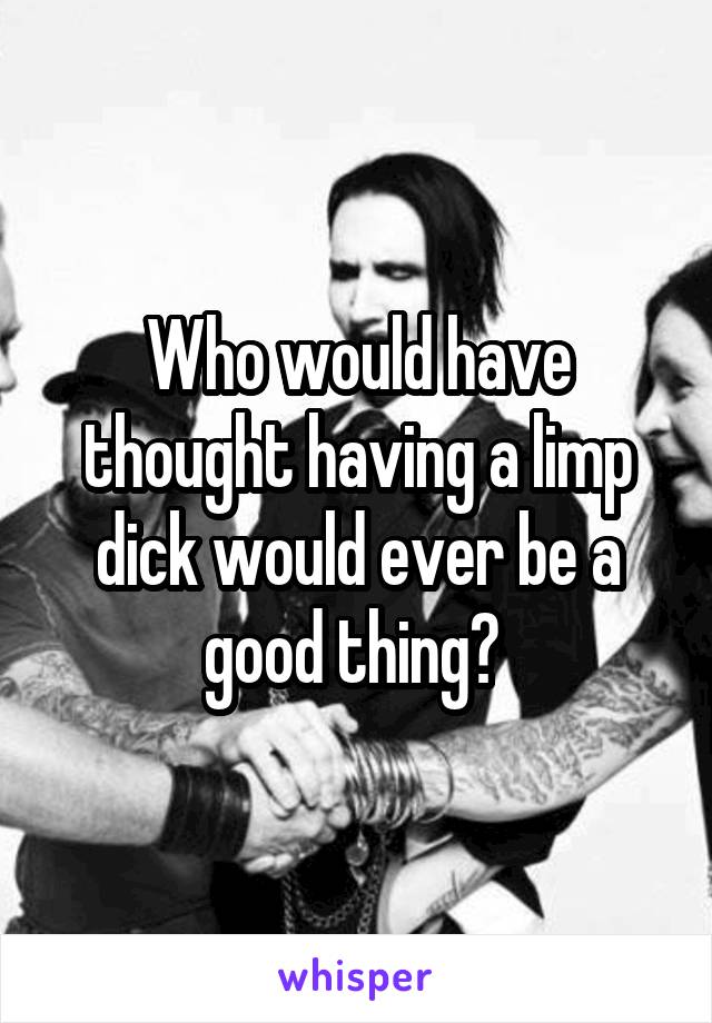 Who would have thought having a limp dick would ever be a good thing? 