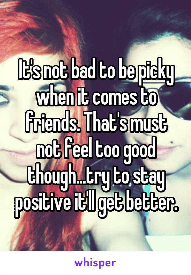 It's not bad to be picky when it comes to friends. That's must not feel too good though...try to stay positive it'll get better.