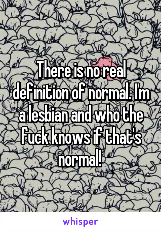 There is no real definition of normal. I'm a lesbian and who the fuck knows if that's normal! 