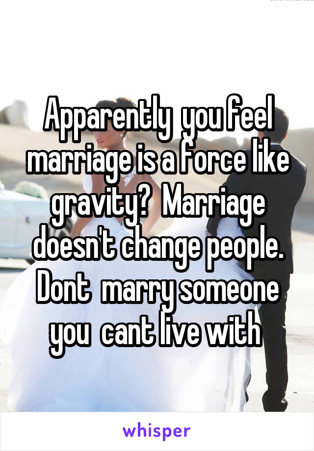 Apparently  you feel marriage is a force like gravity?  Marriage doesn't change people. Dont  marry someone you  cant live with 