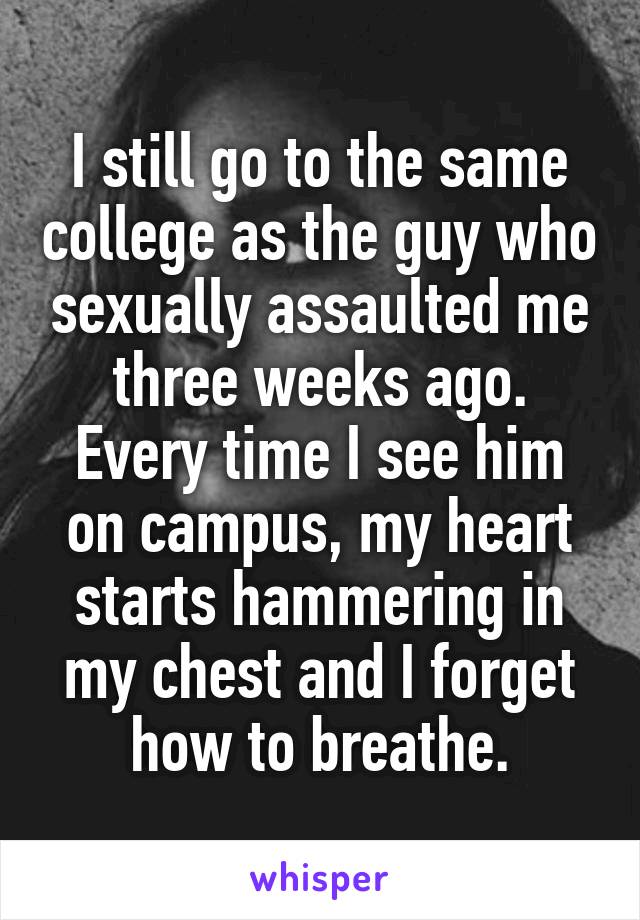 I still go to the same college as the guy who sexually assaulted me three weeks ago. Every time I see him on campus, my heart starts hammering in my chest and I forget how to breathe.
