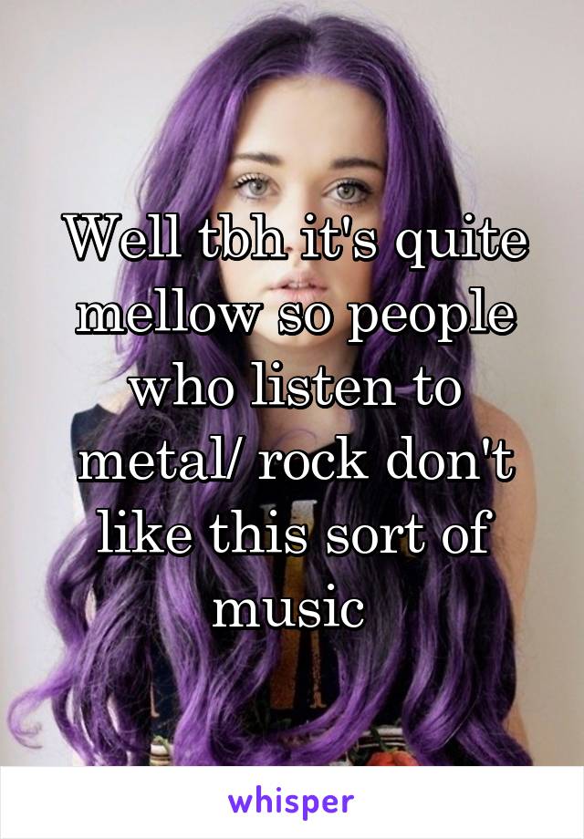 Well tbh it's quite mellow so people who listen to metal/ rock don't like this sort of music 