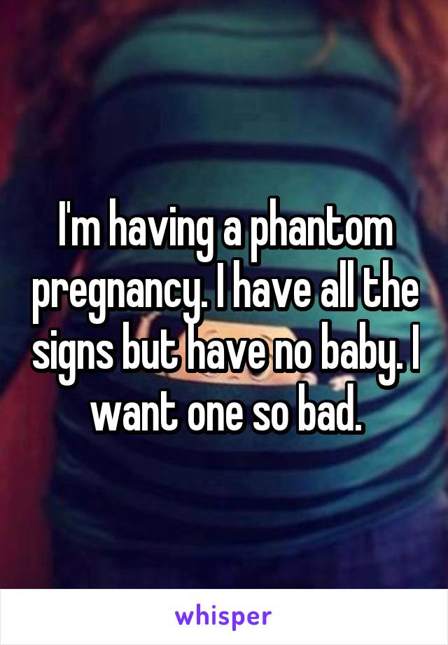 I'm having a phantom pregnancy. I have all the signs but have no baby. I want one so bad.