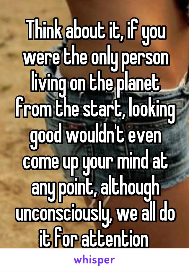 Think about it, if you were the only person living on the planet from the start, looking good wouldn't even come up your mind at any point, although unconsciously, we all do it for attention 
