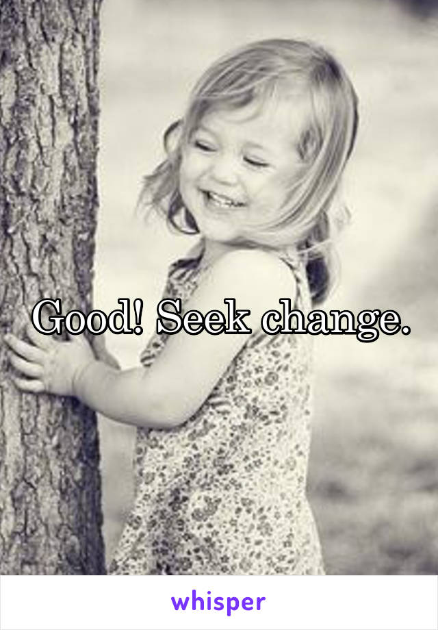 Good! Seek change.