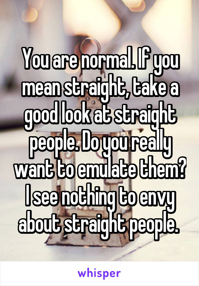 You are normal. If you mean straight, take a good look at straight people. Do you really want to emulate them? I see nothing to envy about straight people. 