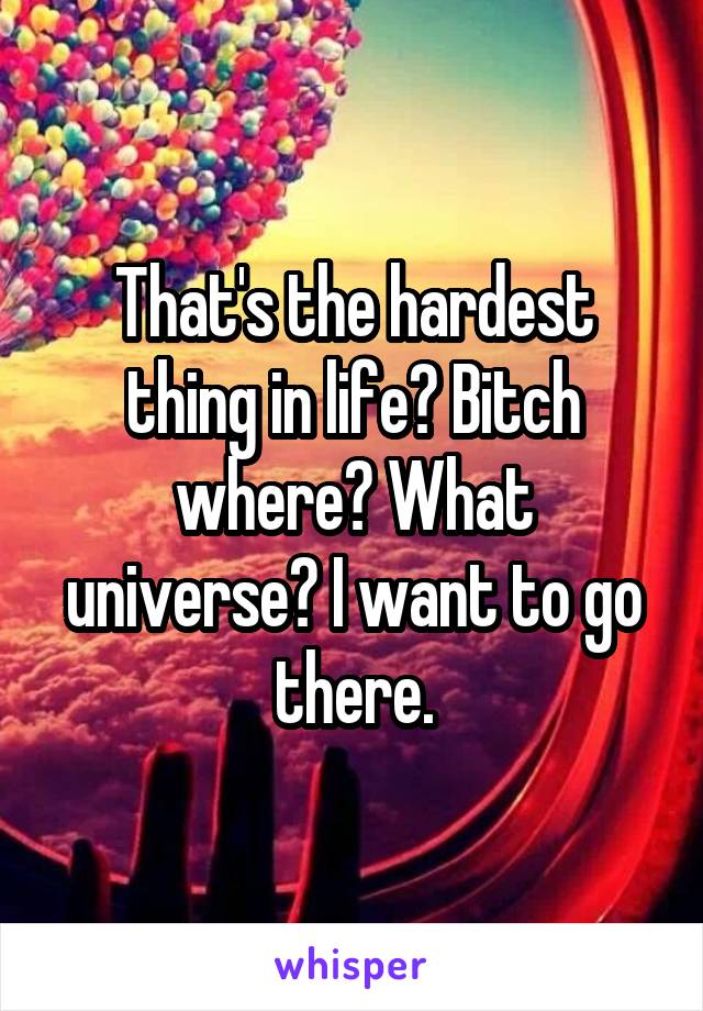That's the hardest thing in life? Bitch where? What universe? I want to go there.