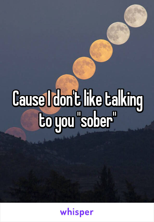 Cause I don't like talking to you "sober"