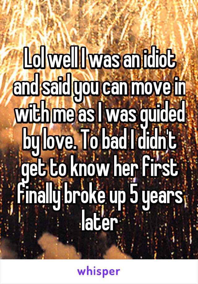 Lol well I was an idiot and said you can move in with me as I was guided by love. To bad I didn't get to know her first finally broke up 5 years later