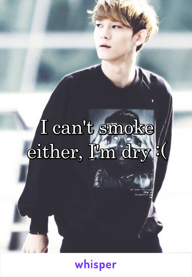 I can't smoke either, I'm dry :(