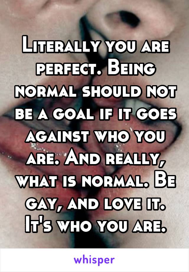 Literally you are perfect. Being normal should not be a goal if it goes against who you are. And really, what is normal. Be gay, and love it. It's who you are.