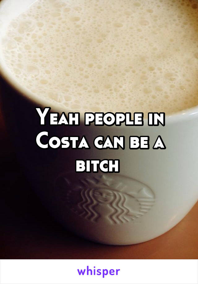 Yeah people in Costa can be a bitch 