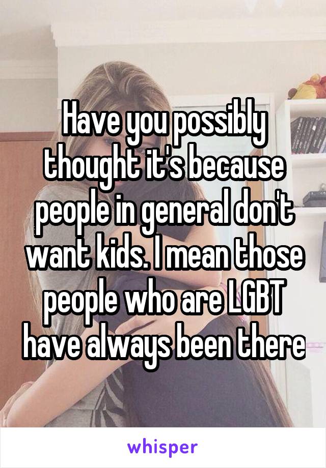 Have you possibly thought it's because people in general don't want kids. I mean those people who are LGBT have always been there