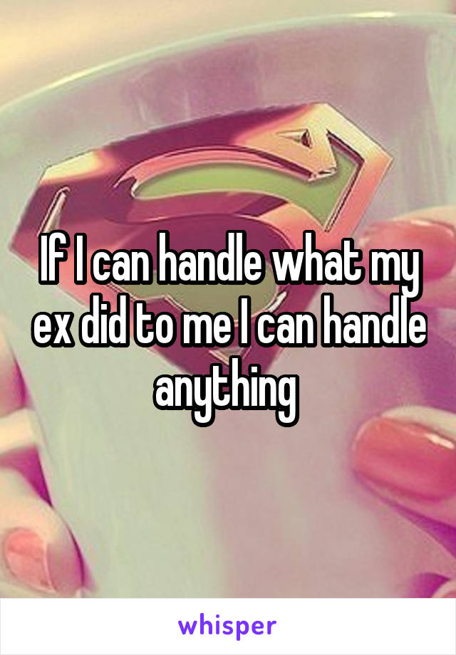 If I can handle what my ex did to me I can handle anything 
