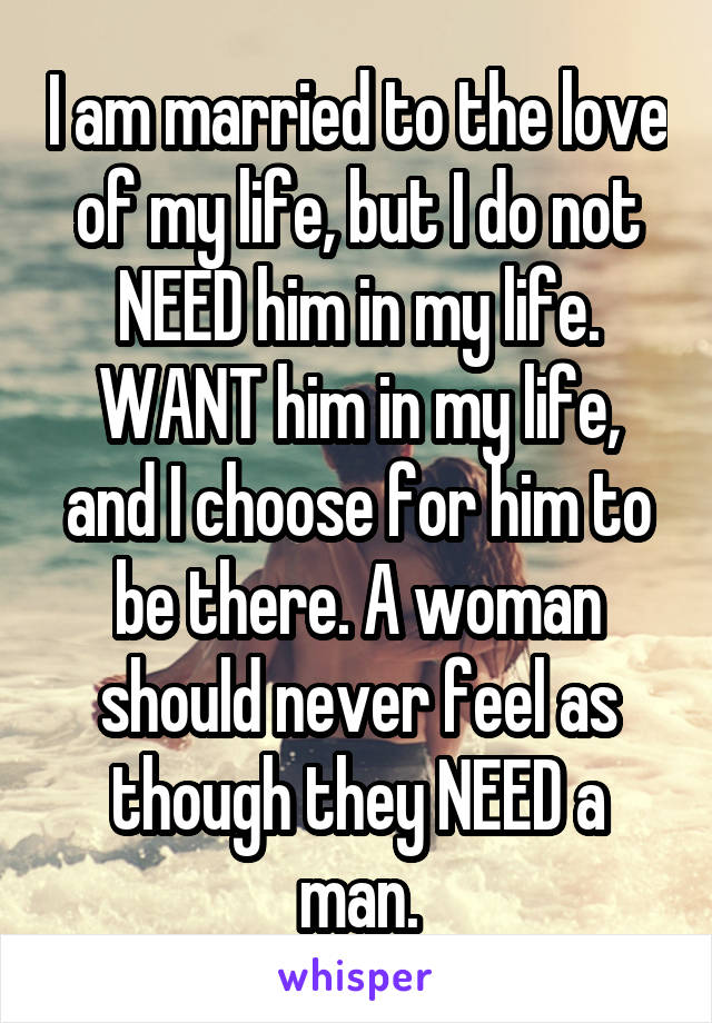 I am married to the love of my life, but I do not NEED him in my life. WANT him in my life, and I choose for him to be there. A woman should never feel as though they NEED a man.