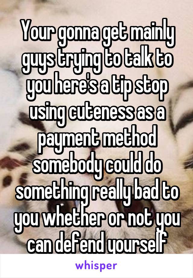Your gonna get mainly guys trying to talk to you here's a tip stop using cuteness as a payment method somebody could do something really bad to you whether or not you can defend yourself