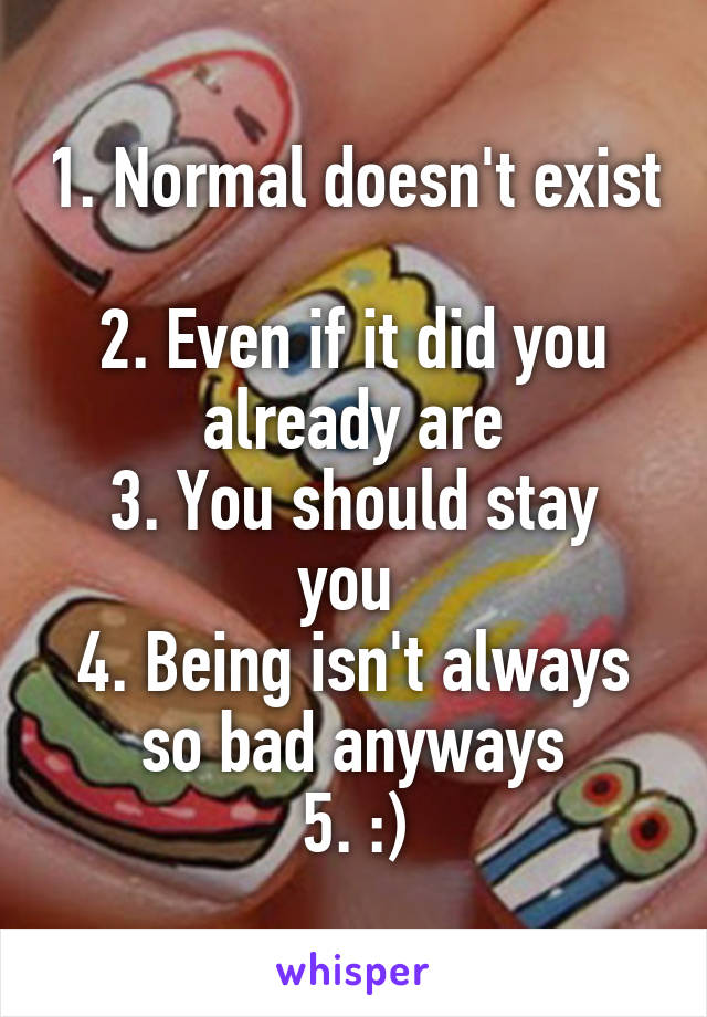 1. Normal doesn't exist 
2. Even if it did you already are
3. You should stay you 
4. Being isn't always so bad anyways
5. :)