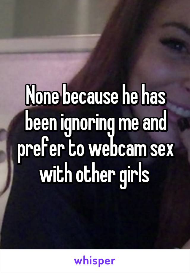 None because he has been ignoring me and prefer to webcam sex with other girls 