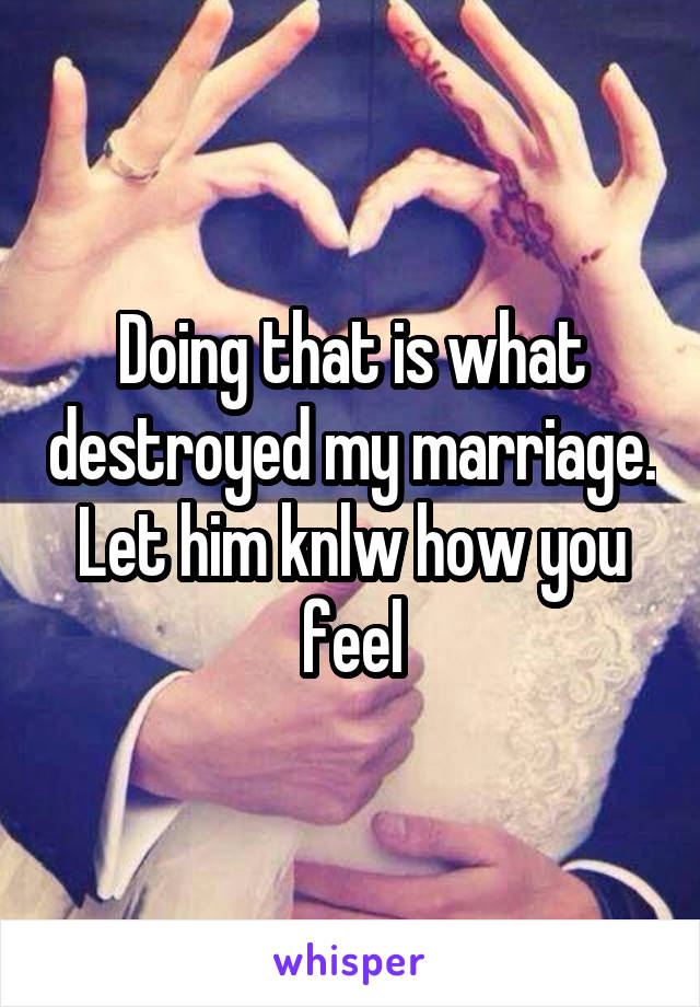 Doing that is what destroyed my marriage. Let him knlw how you feel