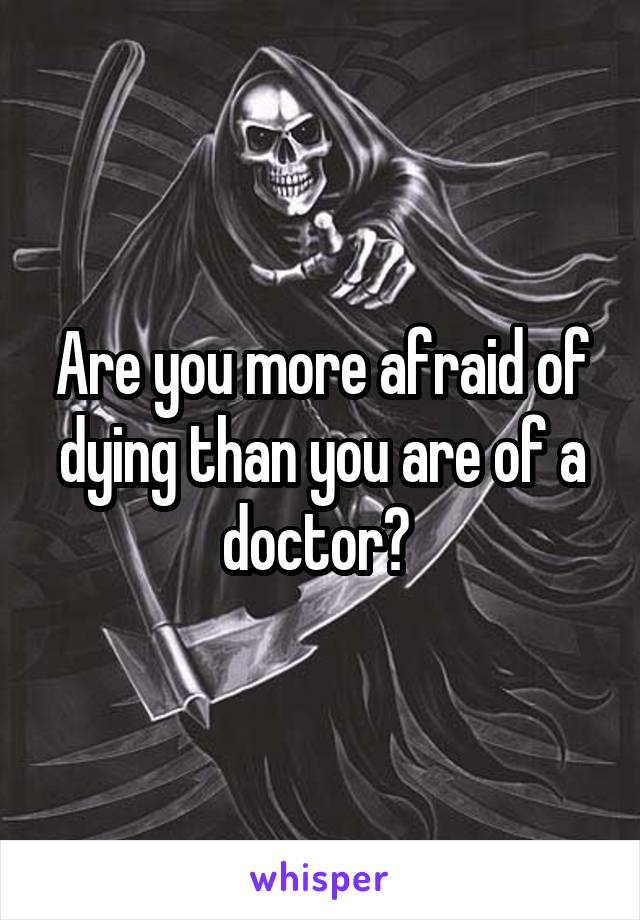 Are you more afraid of dying than you are of a doctor? 
