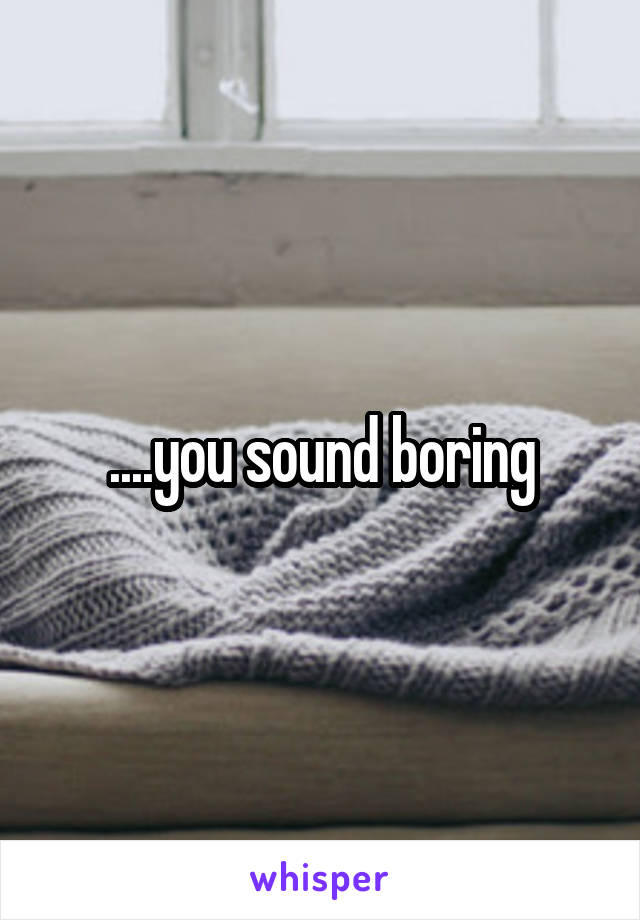 ....you sound boring