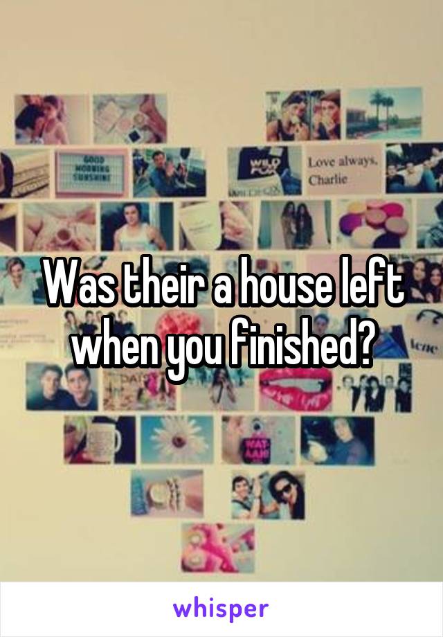 Was their a house left when you finished?