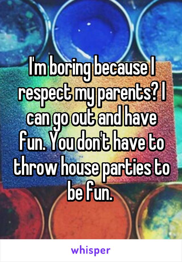 I'm boring because I respect my parents? I can go out and have fun. You don't have to throw house parties to be fun. 