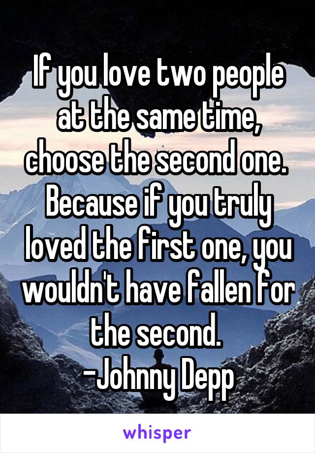 If you love two people at the same time, choose the second one.  Because if you truly loved the first one, you wouldn't have fallen for the second. 
-Johnny Depp