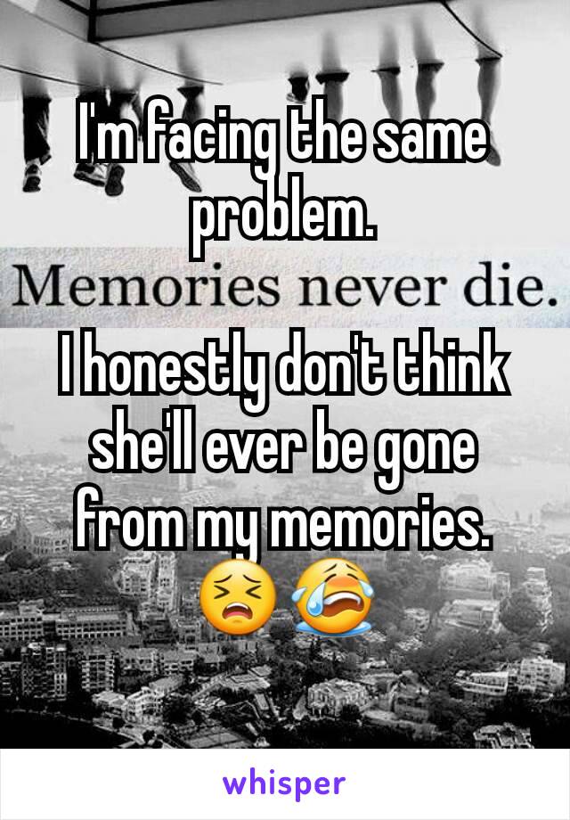 I'm facing the same problem.

I honestly don't think she'll ever be gone from my memories.
😣😭