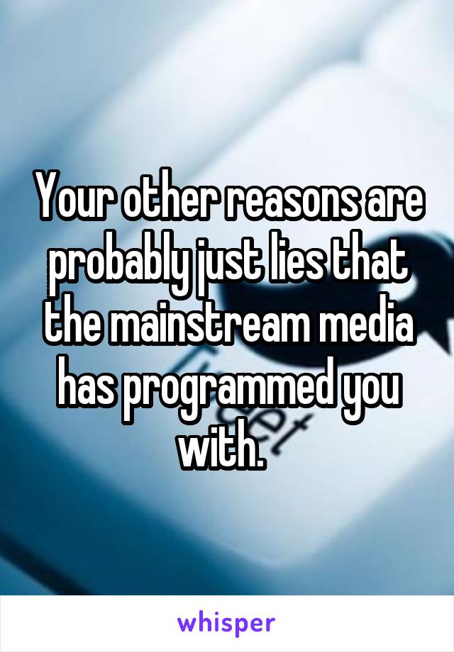 Your other reasons are probably just lies that the mainstream media has programmed you with.  