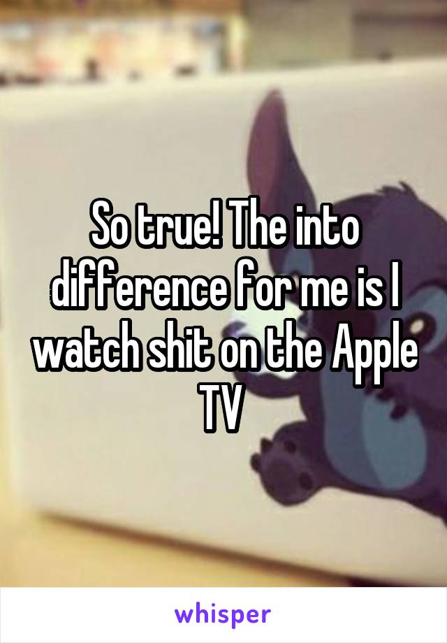 So true! The into difference for me is I watch shit on the Apple TV 