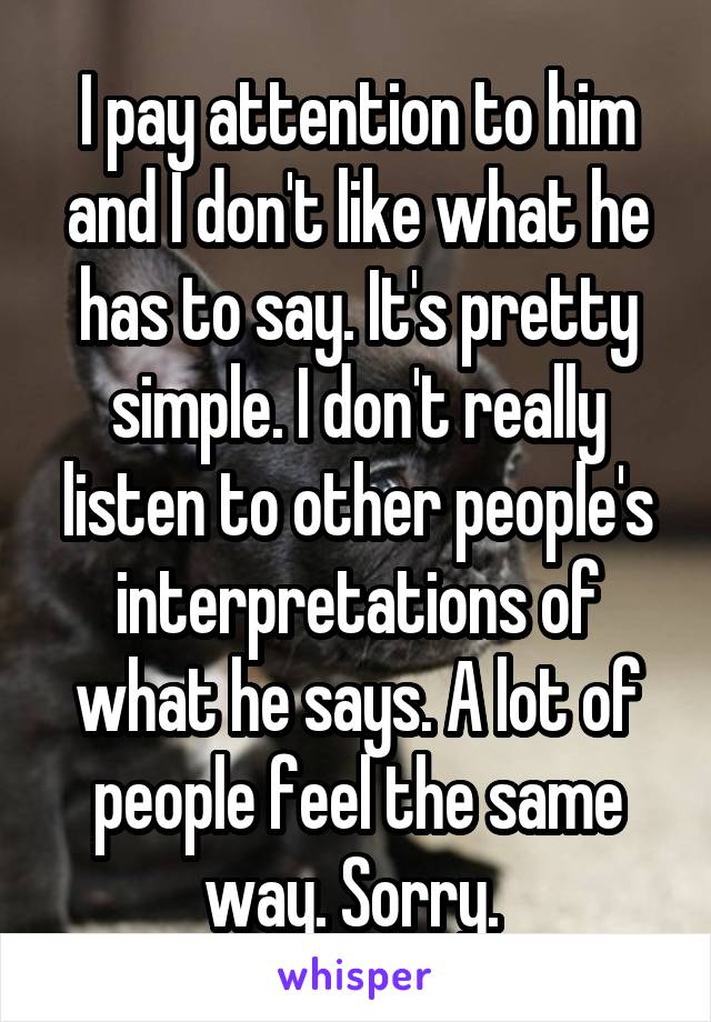 I pay attention to him and I don't like what he has to say. It's pretty simple. I don't really listen to other people's interpretations of what he says. A lot of people feel the same way. Sorry. 