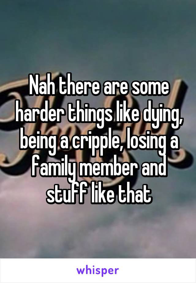 Nah there are some harder things like dying, being a cripple, losing a family member and stuff like that