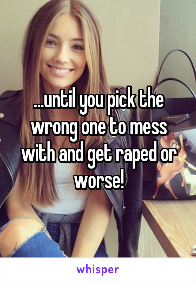 ...until you pick the wrong one to mess with and get raped or worse!