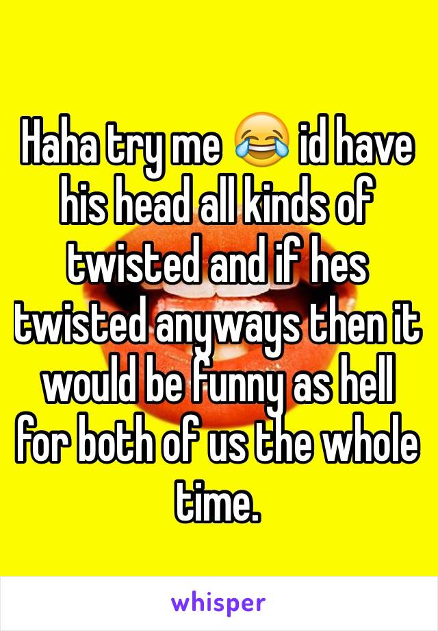 Haha try me 😂 id have his head all kinds of twisted and if hes twisted anyways then it would be funny as hell for both of us the whole time. 