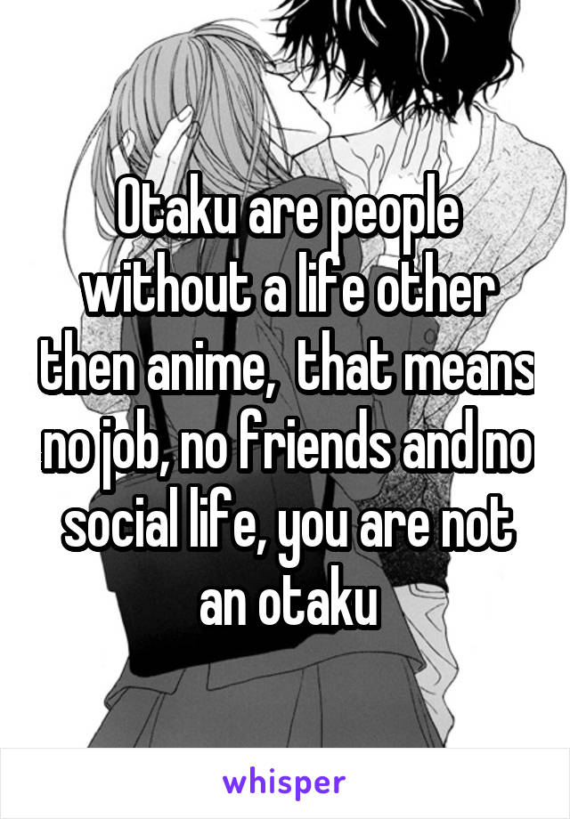 Otaku are people without a life other then anime,  that means no job, no friends and no social life, you are not an otaku
