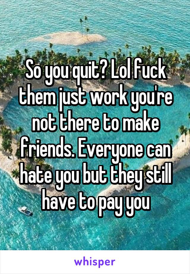 So you quit? Lol fuck them just work you're not there to make friends. Everyone can hate you but they still have to pay you