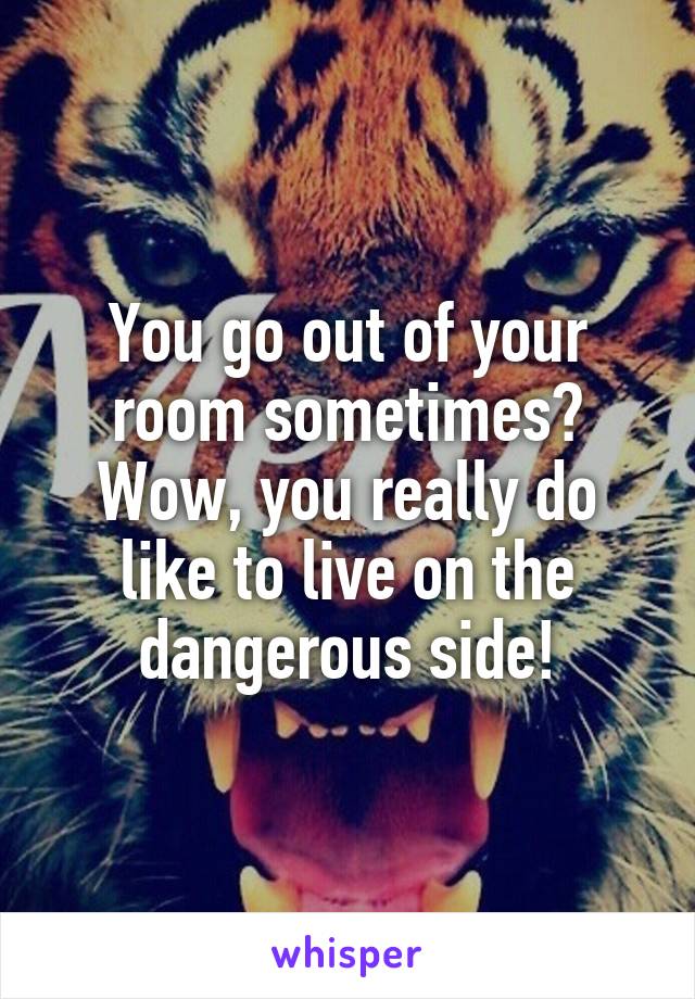 You go out of your room sometimes? Wow, you really do like to live on the dangerous side!