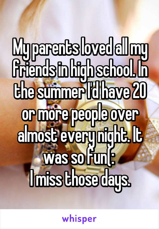 My parents loved all my friends in high school. In the summer I'd have 20 or more people over almost every night. It was so fun(: 
I miss those days.