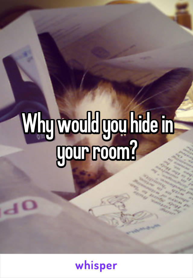 Why would you hide in your room?