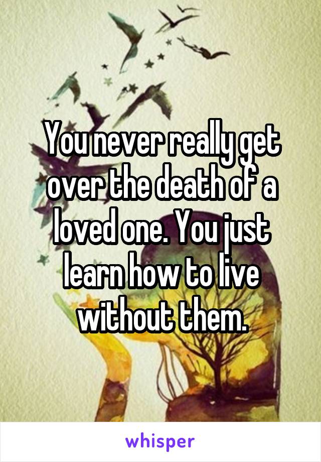 You never really get over the death of a loved one. You just learn how to live without them.