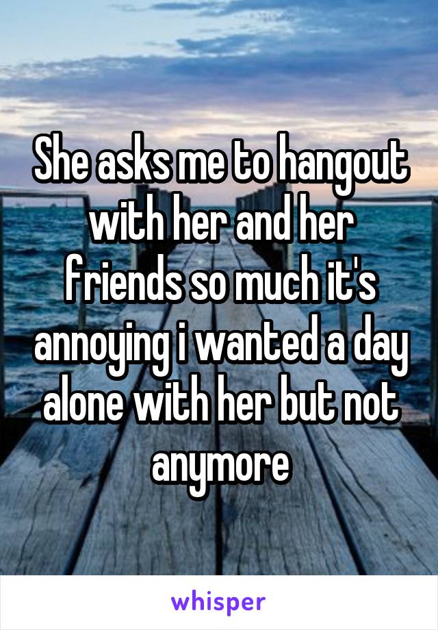 She asks me to hangout with her and her friends so much it's annoying i wanted a day alone with her but not anymore