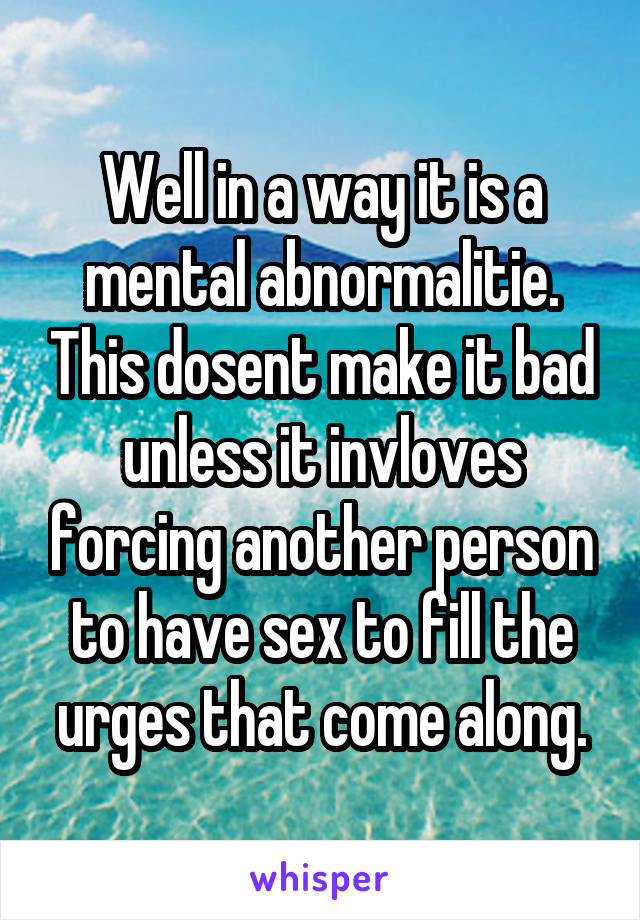 Well in a way it is a mental abnormalitie. This dosent make it bad unless it invloves forcing another person to have sex to fill the urges that come along.