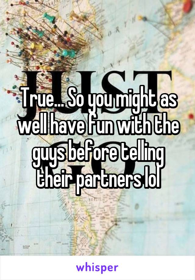 True... So you might as well have fun with the guys before telling their partners lol