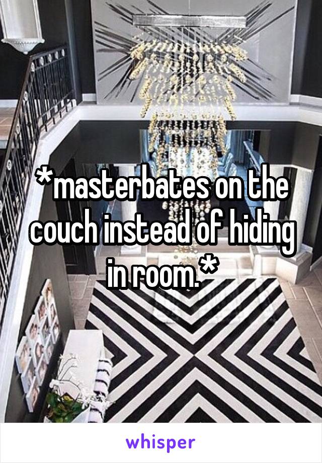 *masterbates on the couch instead of hiding in room.*