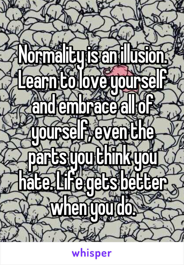 Normality is an illusion. Learn to love yourself and embrace all of yourself, even the parts you think you hate. Life gets better when you do.