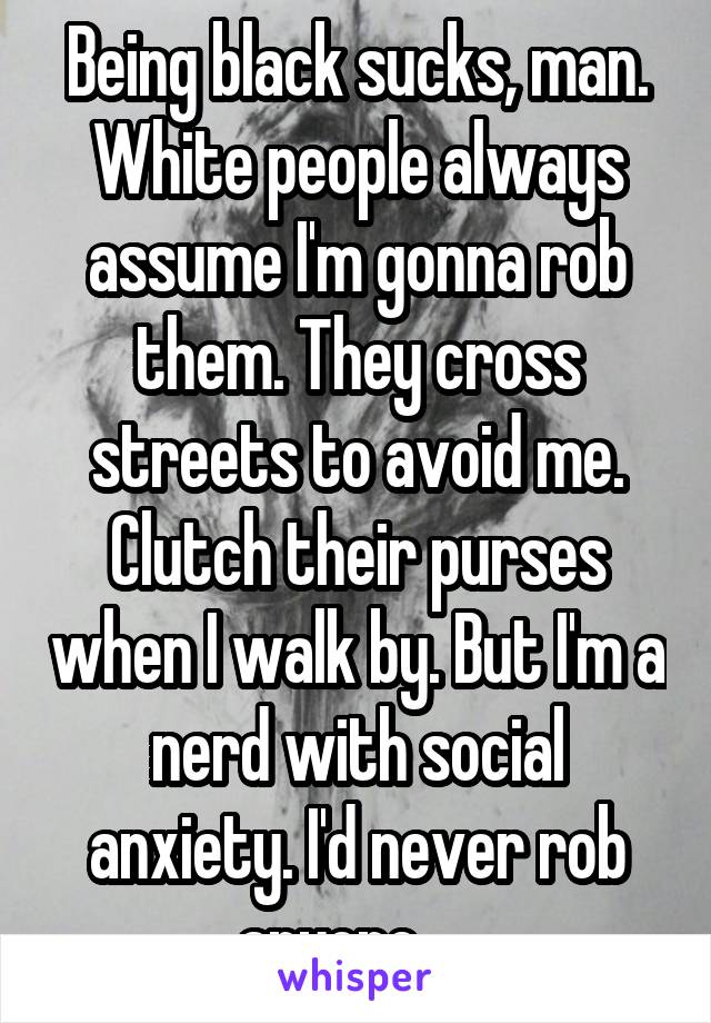 Being black sucks, man. White people always assume I'm gonna rob them. They cross streets to avoid me. Clutch their purses when I walk by. But I'm a nerd with social anxiety. I'd never rob anyone.... 
