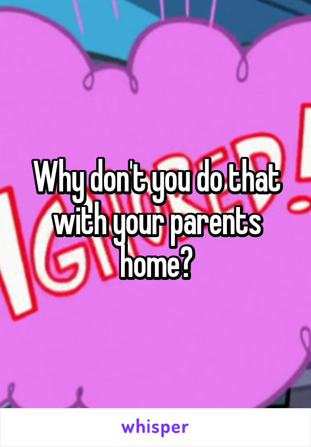 Why don't you do that with your parents home?