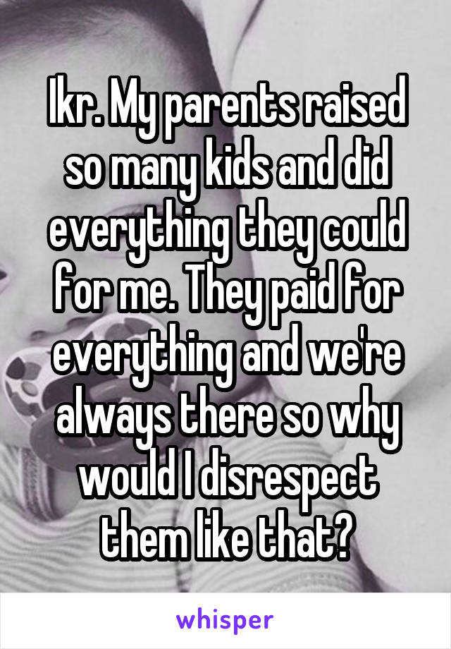 Ikr. My parents raised so many kids and did everything they could for me. They paid for everything and we're always there so why would I disrespect them like that?