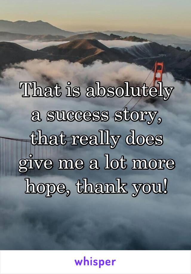 That is absolutely a success story, that really does give me a lot more hope, thank you!